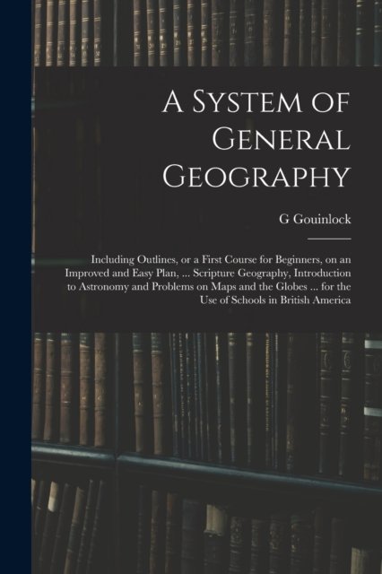 Cover for G Gouinlock · A System of General Geography; Including Outlines, or a First Course for Beginners, on an Improved and Easy Plan, ... Scripture Geography, Introduction to Astronomy and Problems on Maps and the Globes ... for the Use of Schools in British America (Paperback Book) (2021)