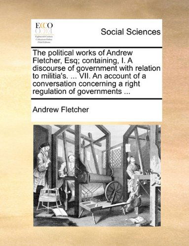 The Political Works of Andrew Fletcher, Esq; Containing, I. a Discourse of Government with Relation to Militia's. ... Vii. an Account of a Conversation Concerning a Right Regulation of Governments ... - Andrew Fletcher - Books - Gale ECCO, Print Editions - 9781140875000 - May 28, 2010