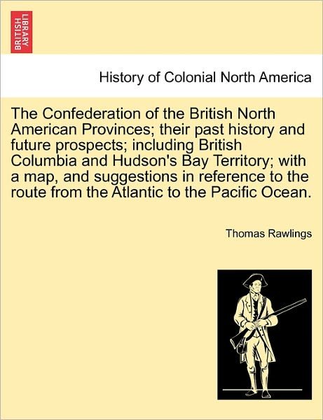 The Confederation of the British North American Provinces; Their Past History and Future Prospects; Including British Columbia and Hudson's Bay Territory; - Thomas Rawlings - Książki - British Library, Historical Print Editio - 9781241318000 - 1 marca 2011