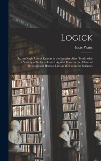 Cover for Isaac 1674-1748 Watts · Logick: or, the Right Use of Reason in the Enquiry After Truth, With a Variety of Rules to Guard Against Error in the Affairs of Religion and Human Life, as Well as in the Sciences (Hardcover bog) (2021)