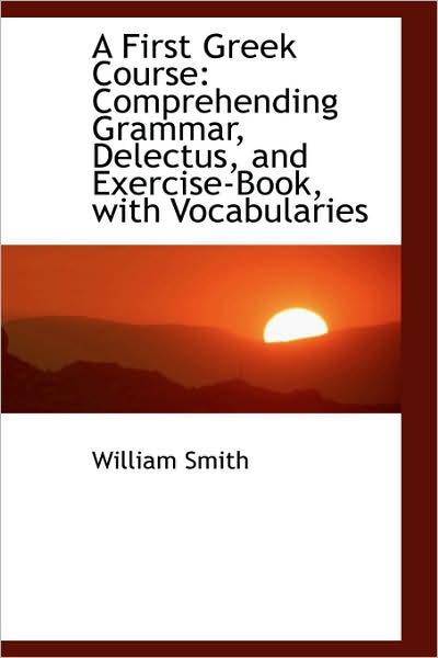 Cover for William Smith · A First Greek Course: Comprehending Grammar, Delectus, and Exercise-book, with Vocabularies (Hardcover Book) (2009)