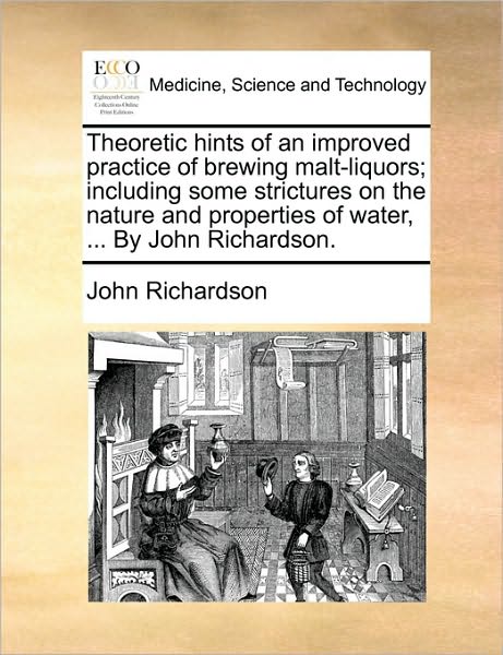 Theoretic Hints of an Improved Practice of Brewing Malt-liquors; Including Some Strictures on the Nature and Properties of Water, ... by John Richards - John Richardson - Books - Gale Ecco, Print Editions - 9781170734001 - June 10, 2010