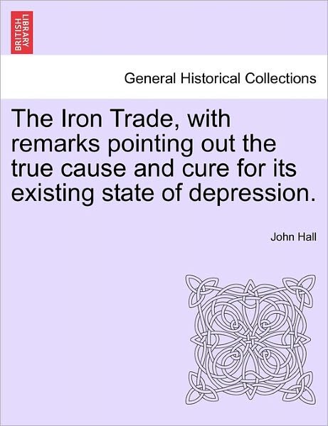 The Iron Trade, with Remarks Pointing out the True Cause and Cure for Its Existing State of Depression. - John Hall - Bøger - British Library, Historical Print Editio - 9781241056001 - 15. februar 2011
