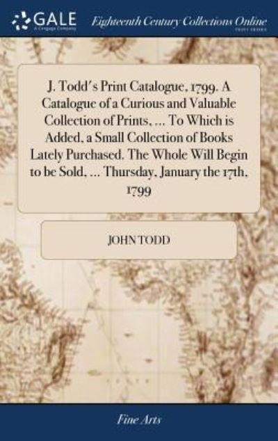 Cover for John Todd · J. Todd's Print Catalogue, 1799. a Catalogue of a Curious and Valuable Collection of Prints, ... to Which Is Added, a Small Collection of Books Lately Purchased. the Whole Will Begin to Be Sold, ... Thursday, January the 17th, 1799 (Hardcover Book) (2018)