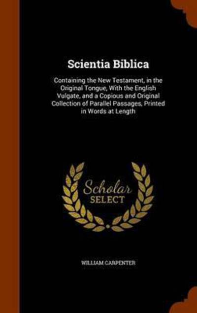 Cover for William Carpenter · Scientia Biblica: Containing the New Testament, in the Original Tongue, with the English Vulgate, and a Copious and Original Collection of Parallel Passages, Printed in Words at Length (Hardcover Book) (2015)