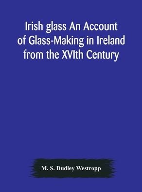 Cover for M S Dudley Westropp · Irish glass An Account of Glass-Making in Ireland from the XVIth Century to the Present Day of The National Museum of Ireland. Illustrated With Reproductions of 188 Typical Pieces of Irish Glass and 220 Patterns And Designs (Hardcover Book) (2020)
