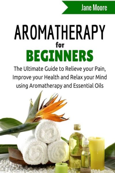 Cover for Jane Moore · Aromatherapy for Beginners: the Ultimate Guide to Relieve Your Pain, Improve Your Health and Relax Your Mind Using Aromatherapy and Essential Oils (Paperback Book) (2015)