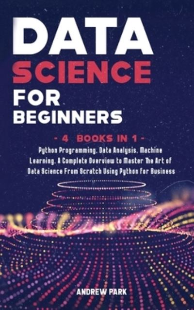 Cover for Andrew Park · Data Science for Beginners: 4 Books in 1: Python Programming, Data Analysis, Machine Learning. A Complete Overview to Master The Art of Data Science From Scratch Using Python for Business - Data Science Mastery (Hardcover Book) (2020)