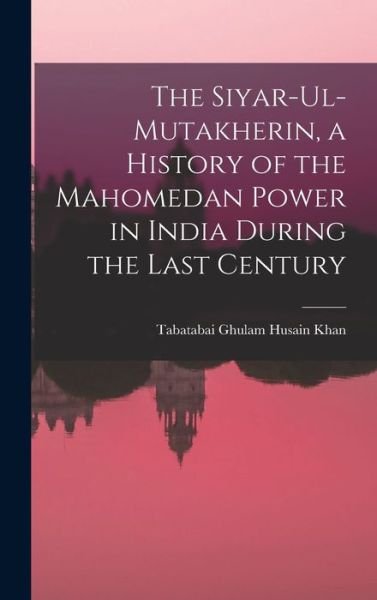 Cover for Tabatabai B. 172 Ghulam Husain Khan · Siyar-Ul-Mutakherin, a History of the Mahomedan Power in India During the Last Century (Book) (2022)