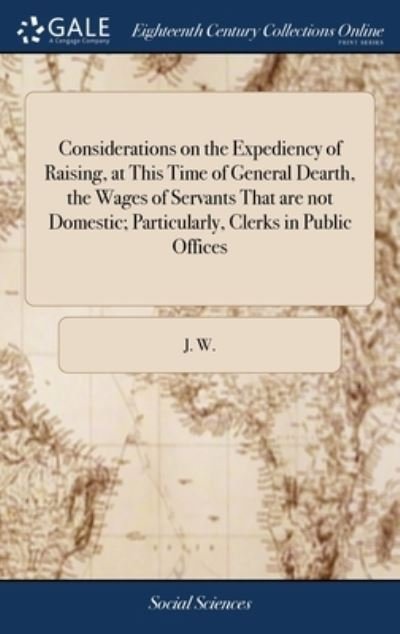 Cover for J W · Considerations on the Expediency of Raising, at This Time of General Dearth, the Wages of Servants That are not Domestic; Particularly, Clerks in Public Offices (Innbunden bok) (2018)