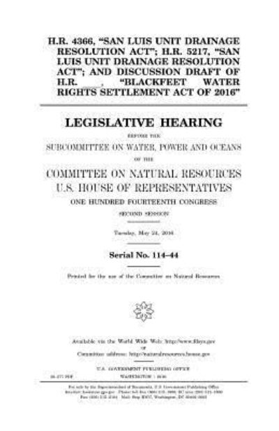 United States House of Representatives · H.R. 4366, "San Luis Unit Drainage Resolution Act"; H.R. 5217, "San Luis Unit Drainage Resolution Act"; and discussion draft of H.R. _____, "Blackfeet Water Rights Settlement Act of 2016" (Paperback Book) (2017)