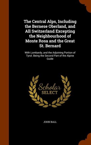 The Central Alps, Including the Bernese Oberland, and All Switzerland Excepting the Neighbourhood of Monte Rosa and the Great St. Bernard - John Ball - Books - Arkose Press - 9781344753005 - October 17, 2015