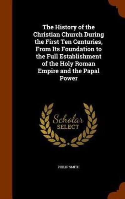 Cover for Philip Smith · The History of the Christian Church During the First Ten Centuries, From Its Foundation to the Full Establishment of the Holy Roman Empire and the Papal Power (Hardcover Book) (2015)