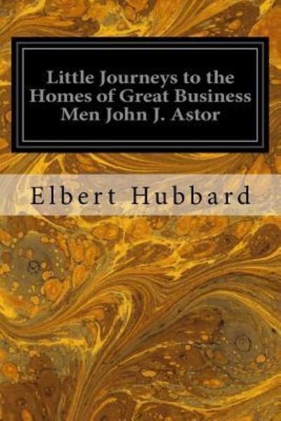 Little Journeys to the Homes of Great Business Men John J. Astor - Elbert Hubbard - Kirjat - Createspace Independent Publishing Platf - 9781979500005 - maanantai 6. marraskuuta 2017