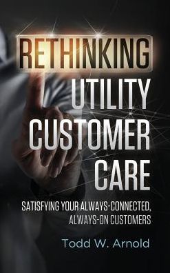 Cover for Todd W Arnold · Rethinking Utility Customer Care: Satisfying Your Always-connected, Always-on Customers (Hardcover Book) (2015)