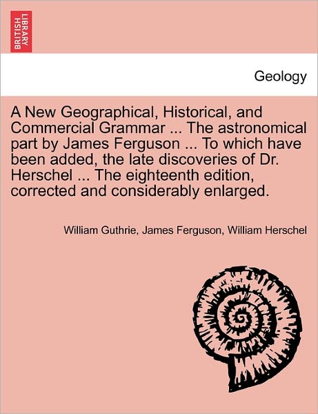 Cover for William Guthrie · A New Geographical, Historical, and Commercial Grammar ... the Astronomical Part by James Ferguson ... to Which Have Been Added, the Late Discoveries of Dr. Herschel ... the Eighteenth Edition, Corrected and Considerably Enlarged. the Ninth Edition (Paperback Book) (2011)