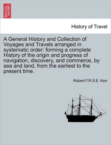 A General History and Collection of Voyages and Travels Arranged in Systematic Order: Forming a Complete History of the Origin and Progress of Navigation, Discovery, and Commerce, by Sea and Land, from the Earliest to the Present Time. - Robert F R S E Kerr - Boeken - British Library, Historical Print Editio - 9781241501006 - 26 maart 2011