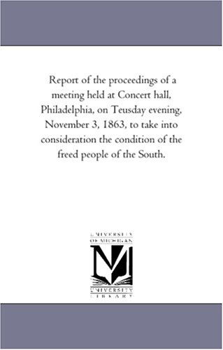 Report of the Proceedings of a Meeting Held at Concert Hall, Philadelphia, on Teusday Evening, November 3, 1863, to Take into Consideration the Condition of the Freed People of the South. - Michigan Historical Reprint Series - Books - Scholarly Publishing Office, University - 9781418192006 - August 19, 2011
