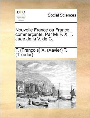Nouvelle France Ou France Commercante. Par Mr F. X. T. Juge De La V. De C. - T (Tixedor), F (Francois) X (Xavier) - Books - Gale Ecco, Print Editions - 9781171384007 - July 23, 2010