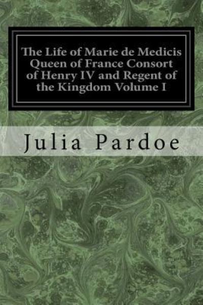 Cover for Julia Pardoe · The Life of Marie de Medicis Queen of France Consort of Henry IV and Regent of the Kingdom Volume I (Paperback Book) (2017)