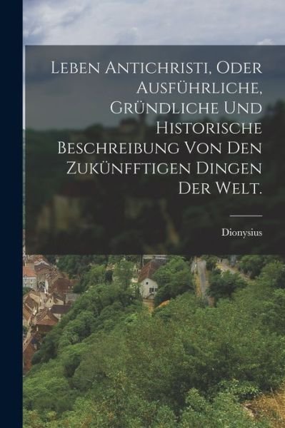 Cover for Dionysius (Von Luxemburg) · Leben Antichristi, Oder Ausführliche, Gründliche und Historische Beschreibung Von Den Zukünfftigen Dingen der Welt (Book) (2022)
