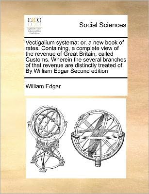 Vectigalium Systema: Or, a New Book of Rates. Containing, a Complete View of the Revenue of Great Britain, Called Customs. Wherein the Seve - William Edgar - Books - Gale Ecco, Print Editions - 9781171374008 - July 23, 2010