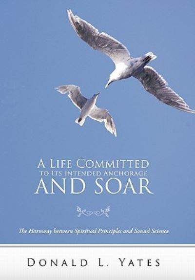 A Life Committed to Its Intended Anchorage and Soar: the Harmony Between Spiritual Principles and Sound Science - Donald L Yates - Bøger - WestBow Press - 9781449718008 - 1. juli 2011