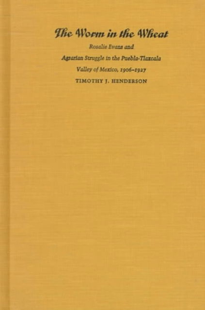 Cover for Timothy J. Henderson · The Worm in the Wheat: Rosalie Evans and Agrarian Struggle in the Puebla-Tlaxcala Valley of Mexico, 1906-1927 (Hardcover Book) (1998)