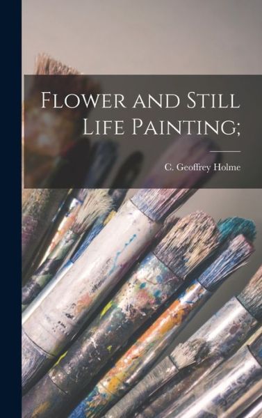 Cover for C Geoffrey (Charles Geoffrey) Holme · Flower and Still Life Painting; (Hardcover Book) (2021)