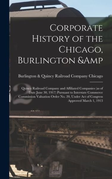 Cover for Burlington &amp; Quincy Railroad Chicago · Corporate History of the Chicago, Burlington &amp; Quincy Railroad Company and Affiliated Companies (as of Date June 30, 1917) Pursuant to Interstate Commerce Commission Valuation Order No. 20, under Act of Congress Approved March 1 1913 (Bok) (2022)