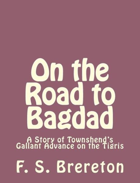 On the Road to Bagdad: a Story of Townshend's Gallant Advance on the Tigris - F S Brereton - Bøger - Createspace - 9781493792009 - 17. november 2013