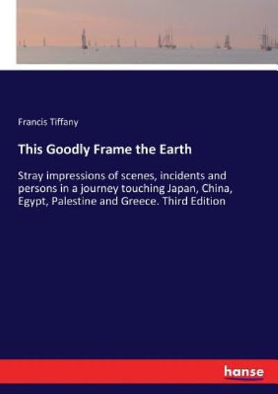 Cover for Francis Tiffany · This Goodly Frame the Earth: Stray impressions of scenes, incidents and persons in a journey touching Japan, China, Egypt, Palestine and Greece. Third Edition (Paperback Book) (2017)
