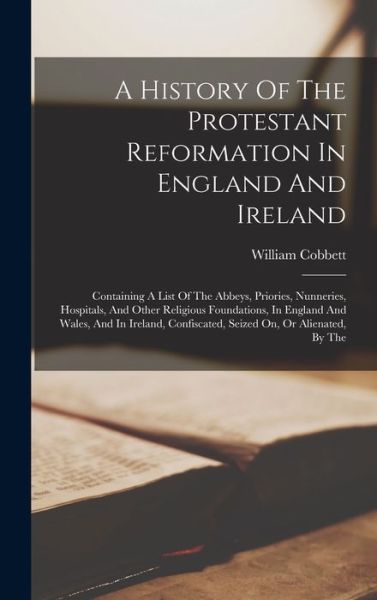 Cover for William Cobbett · A History Of The Protestant Reformation In England And Ireland: Containing A List Of The Abbeys, Priories, Nunneries, Hospitals, And Other Religious Foundations, In England And Wales, And In Ireland, Confiscated, Seized On, Or Alienated, By The (Hardcover Book) (2022)