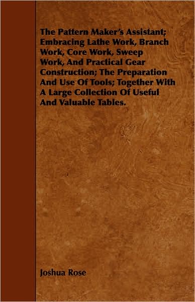 The Pattern Maker's Assistant; Embracing Lathe Work, Branch Work, Core Work, Sweep Work, and Practical Gear Construction; the Preparation and Use of Tools - Joshua Rose - Books - Taylor Press - 9781443744010 - October 7, 2008