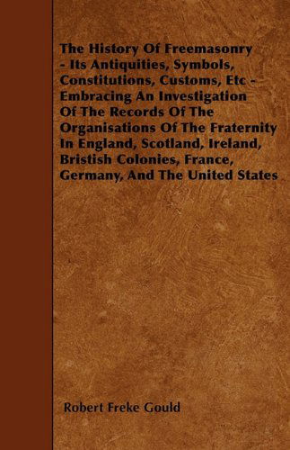 Cover for Robert Freke Gould · The History of Freemasonry - Its Antiquities, Symbols, Constitutions, Customs, Etc - Embracing an Investigation of the Records of the Organisations of ... France, Germany, and the United States (Paperback Book) (2010)