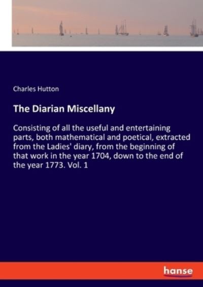 Cover for Charles Hutton · The Diarian Miscellany: Consisting of all the useful and entertaining parts, both mathematical and poetical, extracted from the Ladies' diary, from the beginning of that work in the year 1704, down to the end of the year 1773. Vol. 1 (Paperback Book) (2021)
