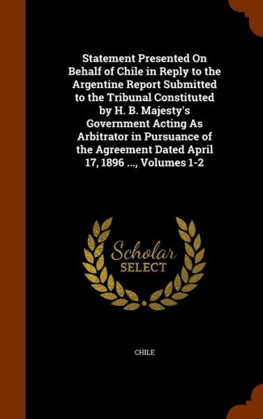 Cover for Chile · Statement Presented on Behalf of Chile in Reply to the Argentine Report Submitted to the Tribunal Constituted by H. B. Majesty's Government Acting as Arbitrator in Pursuance of the Agreement Dated April 17, 1896 ..., Volumes 1-2 (Hardcover Book) (2015)