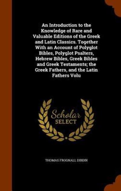 An Introduction to the Knowledge of Rare and Valuable Editions of the Greek and Latin Classics. Together with an Account of Polyglot Bibles, Polyglot Psalters, Hebrew Bibles, Greek Bibles and Greek Testaments; The Greek Fathers, and the Latin Fathers Volu - Thomas Frognall Dibdin - Books - Arkose Press - 9781345849011 - November 2, 2015