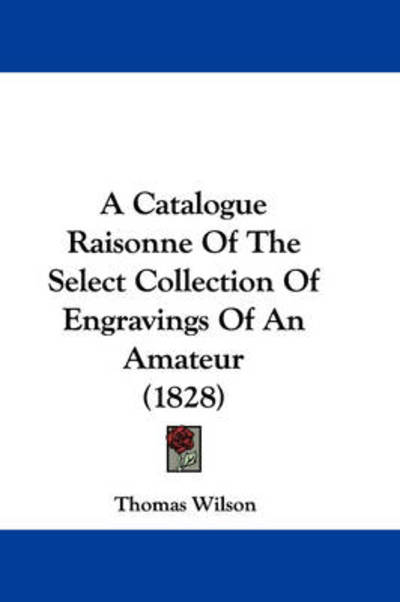 Cover for Thomas Wilson · A Catalogue Raisonne of the Select Collection of Engravings of an Amateur (1828) (Hardcover Book) (2009)