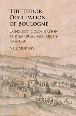 Cover for Murphy, Neil (Northumbria University, Newcastle) · The Tudor Occupation of Boulogne: Conquest, Colonisation and Imperial Monarchy, 1544–1550 (Hardcover Book) (2019)