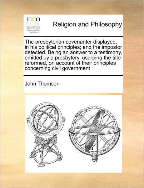 The Presbyterian Covenanter Displayed, in His Political Principles; and the Impostor Detected. Being an Answer to a Testimony, Emitted by a Presbytery, Us - John Thomson - Books - Gale Ecco, Print Editions - 9781171461012 - August 6, 2010