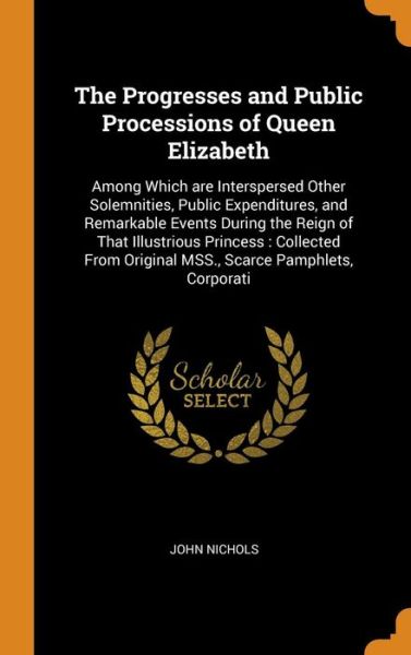 Cover for John Nichols · The Progresses and Public Processions of Queen Elizabeth Among Which are Interspersed Other Solemnities, Public Expenditures, and Remarkable Events ... Original MSS., Scarce Pamphlets, Corporati (Hardcover Book) (2018)