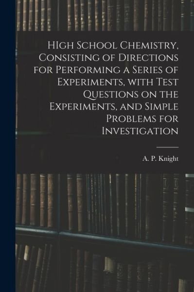 Cover for A P (Archibald Patterson) Knight · HIgh School Chemistry, Consisting of Directions for Performing a Series of Experiments, With Test Questions on the Experiments, and Simple Problems for Investigation (Taschenbuch) (2021)