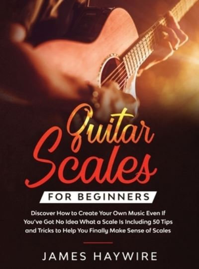 Cover for James Haywire · Guitar Scales for Beginners Discover How to Create Your Own Music Even If You've Got No Idea What a Scale Is, Including 50 Tips and Tricks to Help You Finally Make Sense of Scales: Discover How To Finally Make Sense Of Scales And Supercharge Your Playing  (Inbunden Bok) (2020)