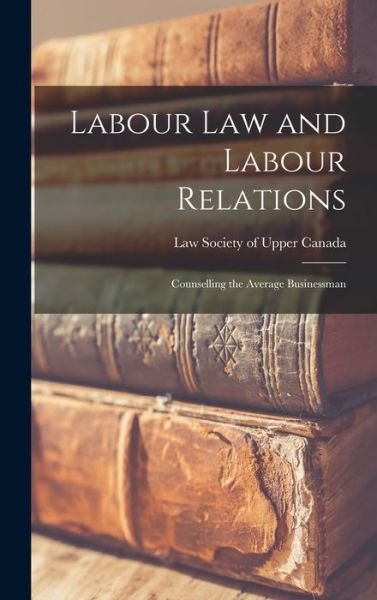 Labour Law and Labour Relations; Counselling the Average Businessman - Law Society of Upper Canada - Books - Hassell Street Press - 9781013479014 - September 9, 2021