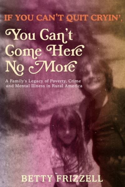 Cover for Betty Frizzell · If You Can't Quit Cryin', You Can't Come Here No More: A Family's Legacy of Poverty, Crime and Mental Illness in Rural America (Paperback Book) (2021)