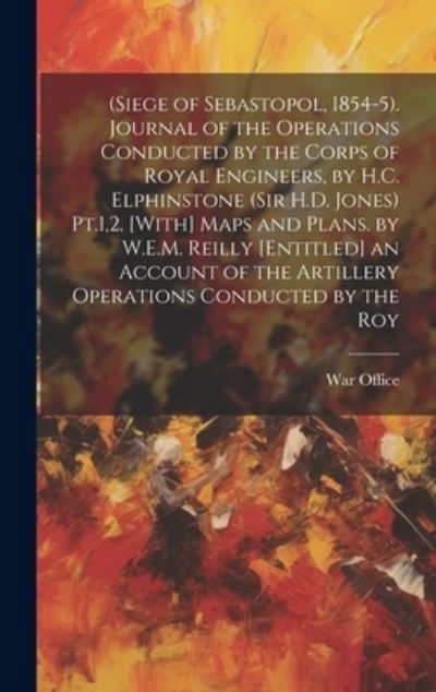 Cover for War Office · (Siege of Sebastopol, 1854-5). Journal of the Operations Conducted by the Corps of Royal Engineers, by H. C. Elphinstone (Sir H. D. Jones) Pt. 1,2. [with] Maps and Plans. by W. E. M. Reilly [Entitled] an Account of the Artillery Operations Conducted by th (Book) (2023)