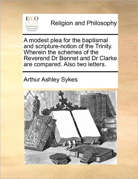 A Modest Plea for the Baptismal and Scripture-notion of the Trinity. Wherein the Schemes of the Reverend Dr Bennet and Dr Clarke Are Compared. Also Two Letters. - Arthur Ashley Sykes - Books - Gale ECCO, Print Editions - 9781170777015 - October 20, 2010