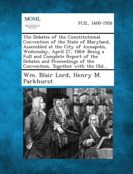 Cover for Wm Blair Lord · The Debates of the Constitutional Convention of the State of Maryland, Assembled at the City of Annapolis, Wednesday, April 27, 1864: Being a Full and (Paperback Bog) (2013)