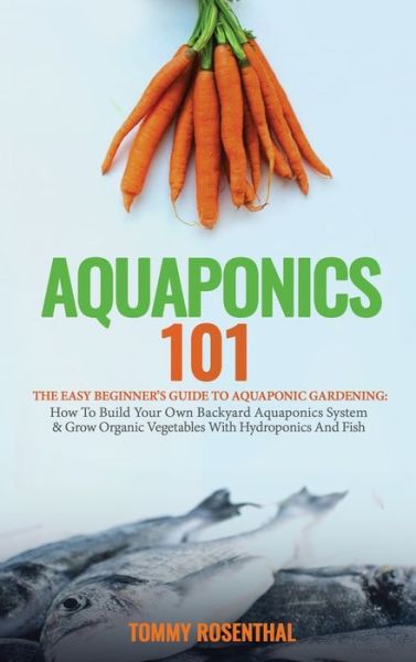 Cover for Tommy Rosenthal · Aquaponics 101: The Easy Beginner's Guide to Aquaponic Gardening: How To Build Your Own Backyard Aquaponics System and Grow Organic Vegetables With Hydroponics And Fish (Hardcover Book) (2020)